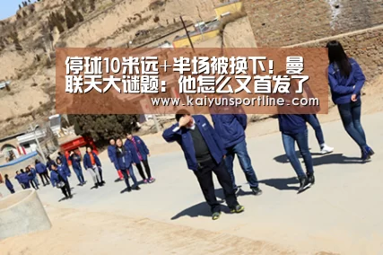 停球10米远+半场被换下!曼联天大谜题:他怎么又首发了?_开云首页
