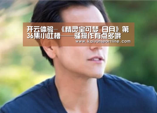 开云体验-《精灵宝可梦 日月》第36集小吐槽——骚操作有点多哦(图2) 开云赛事