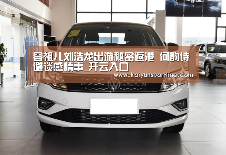 容祖儿刘浩龙出游秘密返港 何韵诗避谈感情事_开云入口(图2) 开云赛事